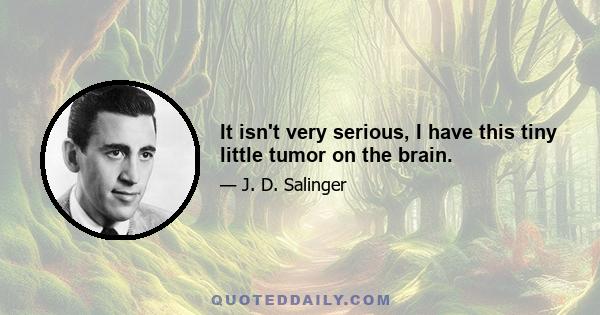 It isn't very serious, I have this tiny little tumor on the brain.