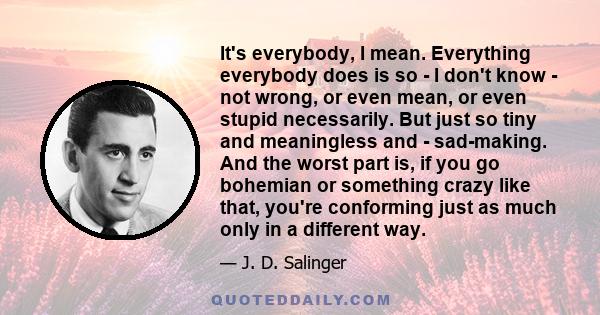 It's everybody, I mean. Everything everybody does is so - I don't know - not wrong, or even mean, or even stupid necessarily. But just so tiny and meaningless and - sad-making. And the worst part is, if you go bohemian