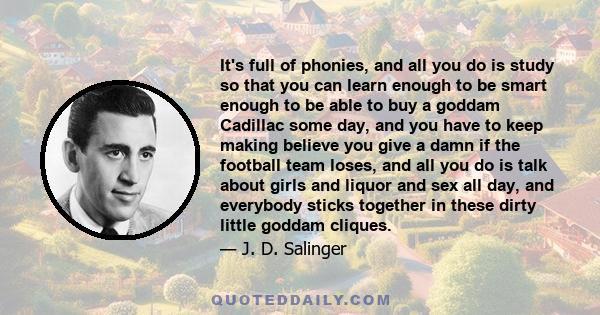 It's full of phonies, and all you do is study so that you can learn enough to be smart enough to be able to buy a goddam Cadillac some day, and you have to keep making believe you give a damn if the football team loses, 