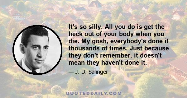 It's so silly. All you do is get the heck out of your body when you die. My gosh, everybody's done it thousands of times. Just because they don't remember, it doesn't mean they haven't done it.