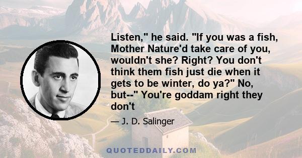 Listen, he said. If you was a fish, Mother Nature'd take care of you, wouldn't she? Right? You don't think them fish just die when it gets to be winter, do ya? No, but-- You're goddam right they don't