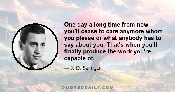 One day a long time from now you'll cease to care anymore whom you please or what anybody has to say about you. That's when you'll finally produce the work you're capable of.