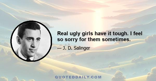 Real ugly girls have it tough. I feel so sorry for them sometimes.