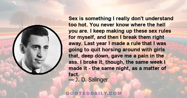 Sex is something I really don't understand too hot. You never know where the hell you are. I keep making up these sex rules for myself, and then I break them right away. Last year I made a rule that I was going to quit