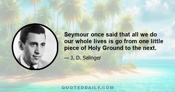 Seymour once said that all we do our whole lives is go from one little piece of Holy Ground to the next.