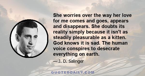 She worries over the way her love for me comes and goes, appears and disappears. She doubts its reality simply because it isn't as steadily pleasurable as a kitten. God knows it is sad. The human voice conspires to