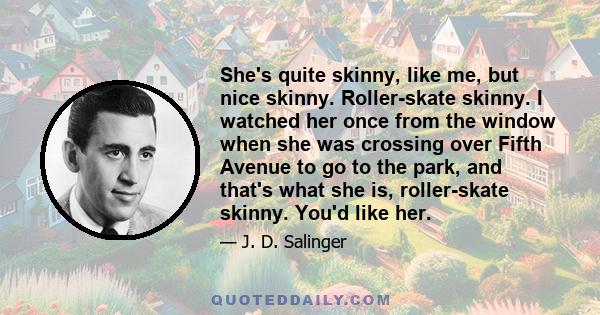 She's quite skinny, like me, but nice skinny. Roller-skate skinny. I watched her once from the window when she was crossing over Fifth Avenue to go to the park, and that's what she is, roller-skate skinny. You'd like