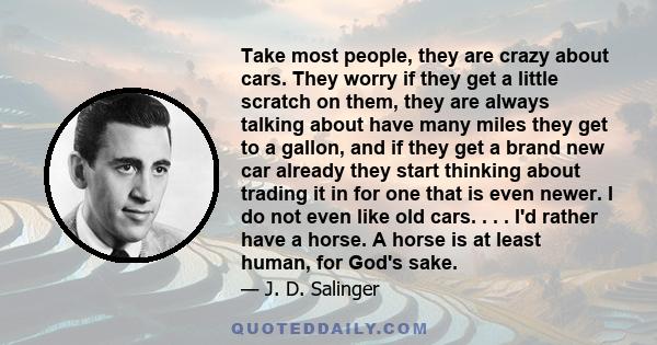 Take most people, they are crazy about cars. They worry if they get a little scratch on them, they are always talking about have many miles they get to a gallon, and if they get a brand new car already they start