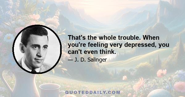 That's the whole trouble. When you're feeling very depressed, you can't even think.