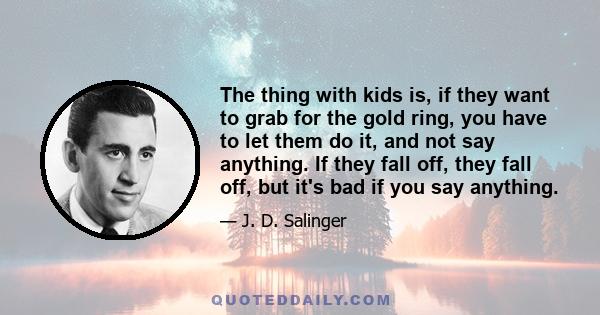 The thing with kids is, if they want to grab for the gold ring, you have to let them do it, and not say anything. If they fall off, they fall off, but it's bad if you say anything.