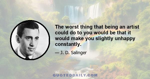 The worst thing that being an artist could do to you would be that it would make you slightly unhappy constantly.