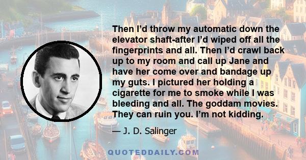 Then I’d throw my automatic down the elevator shaft-after I’d wiped off all the fingerprints and all. Then I’d crawl back up to my room and call up Jane and have her come over and bandage up my guts. I pictured her