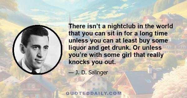 There isn’t a nightclub in the world that you can sit in for a long time unless you can at least buy some liquor and get drunk. Or unless you’re with some girl that really knocks you out.