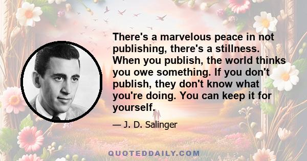 There's a marvelous peace in not publishing, there's a stillness. When you publish, the world thinks you owe something. If you don't publish, they don't know what you're doing. You can keep it for yourself.