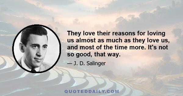 They love their reasons for loving us almost as much as they love us, and most of the time more. It's not so good, that way.