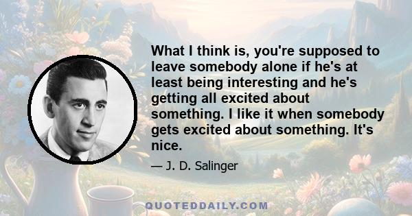 What I think is, you're supposed to leave somebody alone if he's at least being interesting and he's getting all excited about something. I like it when somebody gets excited about something. It's nice.