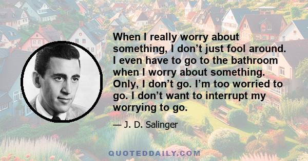 When I really worry about something, I don’t just fool around. I even have to go to the bathroom when I worry about something. Only, I don’t go. I’m too worried to go. I don’t want to interrupt my worrying to go.