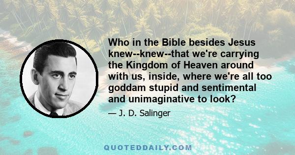 Who in the Bible besides Jesus knew--knew--that we're carrying the Kingdom of Heaven around with us, inside, where we're all too goddam stupid and sentimental and unimaginative to look?