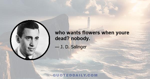 who wants flowers when youre dead? nobody.