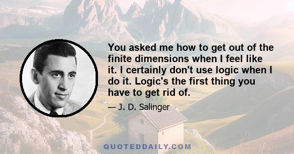 You asked me how to get out of the finite dimensions when I feel like it. I certainly don't use logic when I do it. Logic's the first thing you have to get rid of.