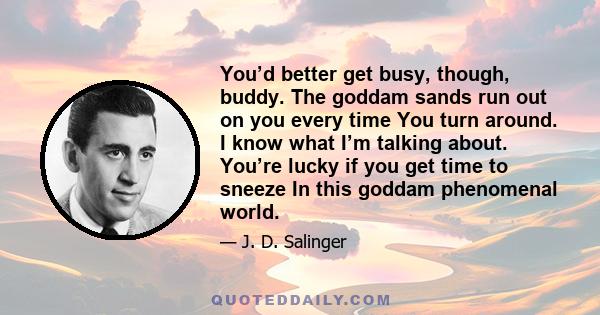 You’d better get busy, though, buddy. The goddam sands run out on you every time You turn around. I know what I’m talking about. You’re lucky if you get time to sneeze In this goddam phenomenal world.