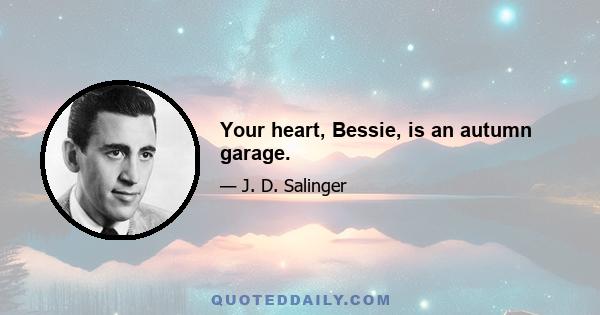 Your heart, Bessie, is an autumn garage.