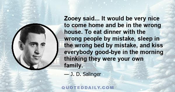 Zooey said... It would be very nice to come home and be in the wrong house. To eat dinner with the wrong people by mistake, sleep in the wrong bed by mistake, and kiss everybody good-bye in the morning thinking they