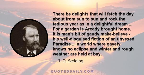 There be delights that will fetch the day about from sun to sun and rock the tedious year as in a delightful dream ... For a garden is Arcady brought home. It is man's bit of gaudy make-believe - his well-disguised