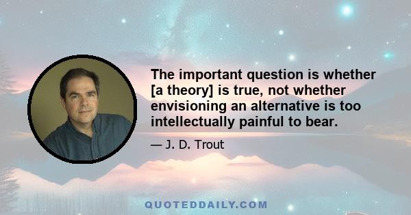 The important question is whether [a theory] is true, not whether envisioning an alternative is too intellectually painful to bear.