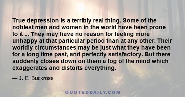 True depression is a terribly real thing. Some of the noblest men and women in the world have been prone to it ... They may have no reason for feeling more unhappy at that particular period than at any other. Their