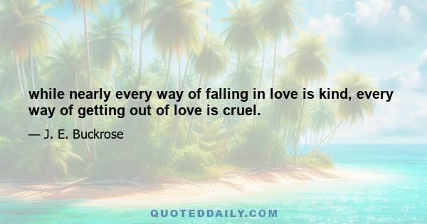 while nearly every way of falling in love is kind, every way of getting out of love is cruel.