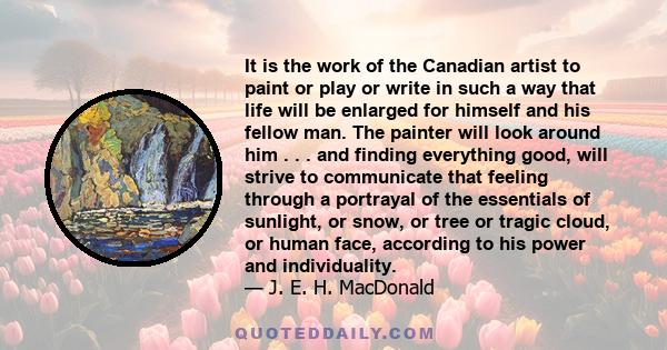 It is the work of the Canadian artist to paint or play or write in such a way that life will be enlarged for himself and his fellow man. The painter will look around him . . . and finding everything good, will strive to 