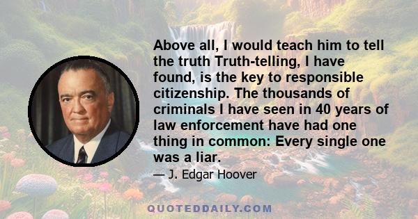 Above all, I would teach him to tell the truth Truth-telling, I have found, is the key to responsible citizenship. The thousands of criminals I have seen in 40 years of law enforcement have had one thing in common: