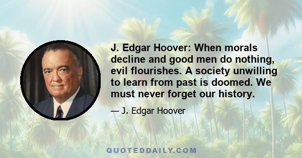 J. Edgar Hoover: When morals decline and good men do nothing, evil flourishes. A society unwilling to learn from past is doomed. We must never forget our history.