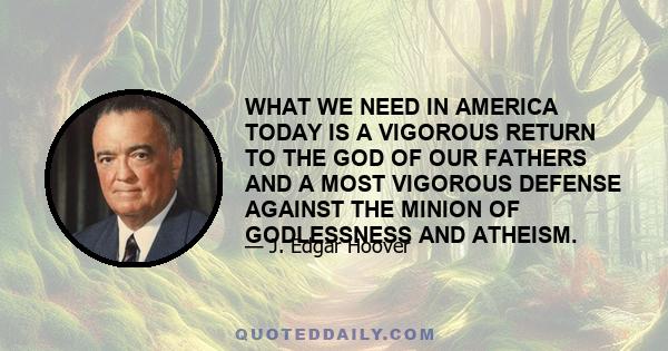 WHAT WE NEED IN AMERICA TODAY IS A VIGOROUS RETURN TO THE GOD OF OUR FATHERS AND A MOST VIGOROUS DEFENSE AGAINST THE MINION OF GODLESSNESS AND ATHEISM.