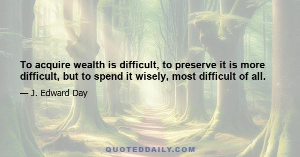 To acquire wealth is difficult, to preserve it is more difficult, but to spend it wisely, most difficult of all.