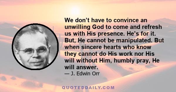 We don’t have to convince an unwilling God to come and refresh us with His presence. He’s for it. But, He cannot be manipulated. But when sincere hearts who know they cannot do His work nor His will without Him, humbly