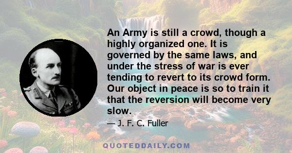 An Army is still a crowd, though a highly organized one. It is governed by the same laws, and under the stress of war is ever tending to revert to its crowd form. Our object in peace is so to train it that the reversion 