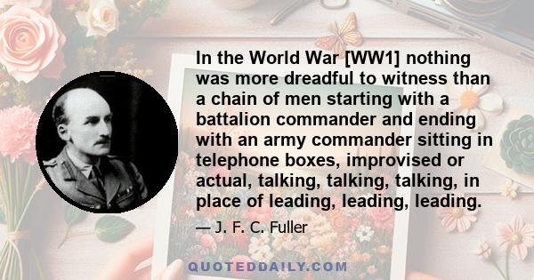 In the World War [WW1] nothing was more dreadful to witness than a chain of men starting with a battalion commander and ending with an army commander sitting in telephone boxes, improvised or actual, talking, talking,