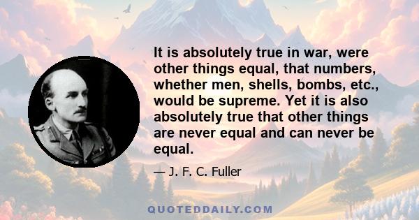 It is absolutely true in war, were other things equal, that numbers, whether men, shells, bombs, etc., would be supreme. Yet it is also absolutely true that other things are never equal and can never be equal.