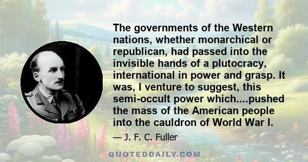 The governments of the Western nations, whether monarchical or republican, had passed into the invisible hands of a plutocracy, international in power and grasp. It was, I venture to suggest, this semi-occult power