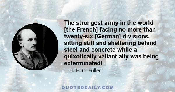 The strongest army in the world [the French] facing no more than twenty-six [German] divisions, sitting still and sheltering behind steel and concrete while a quixotically valiant ally was being exterminated!