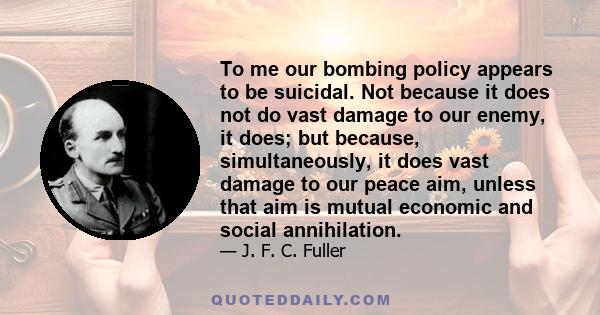 To me our bombing policy appears to be suicidal. Not because it does not do vast damage to our enemy, it does; but because, simultaneously, it does vast damage to our peace aim, unless that aim is mutual economic and