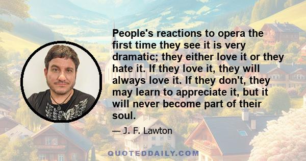 People's reactions to opera the first time they see it is very dramatic; they either love it or they hate it. If they love it, they will always love it. If they don't, they may learn to appreciate it, but it will never