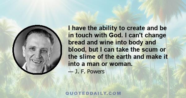 I have the ability to create and be in touch with God. I can't change bread and wine into body and blood, but I can take the scum or the slime of the earth and make it into a man or woman.