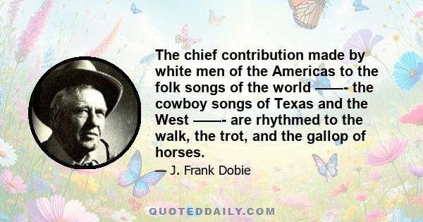 The chief contribution made by white men of the Americas to the folk songs of the world ——- the cowboy songs of Texas and the West ——- are rhythmed to the walk, the trot, and the gallop of horses.