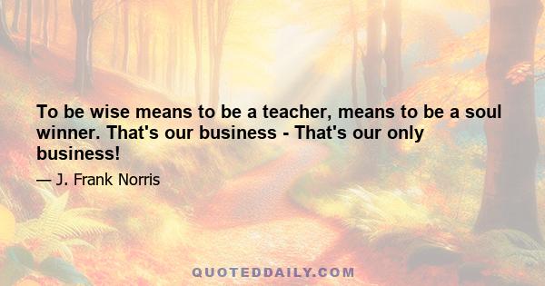 To be wise means to be a teacher, means to be a soul winner. That's our business - That's our only business!