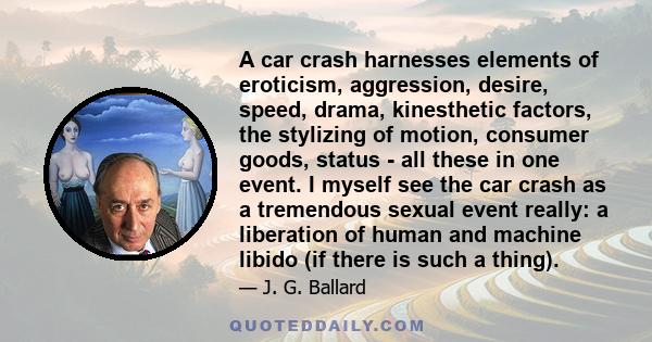 A car crash harnesses elements of eroticism, aggression, desire, speed, drama, kinesthetic factors, the stylizing of motion, consumer goods, status - all these in one event. I myself see the car crash as a tremendous