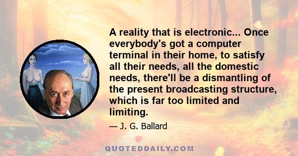 A reality that is electronic... Once everybody's got a computer terminal in their home, to satisfy all their needs, all the domestic needs, there'll be a dismantling of the present broadcasting structure, which is far