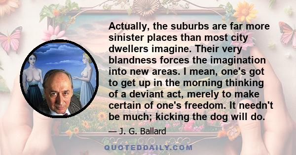 Actually, the suburbs are far more sinister places than most city dwellers imagine. Their very blandness forces the imagination into new areas. I mean, one's got to get up in the morning thinking of a deviant act,